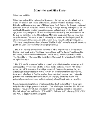 Minorities and Film Essay
Minorities and Film
Minorities and the Film Industry It s September, the kids are back in school, and it
s time for another new season of television. Another round of must see Felicity,
Friends, and Frasier, with a side of ER and some Nash Bridges for dessert. Loads and
loads of Caucasian males and females making us laugh, and cry. What you do not see
are Black, Hispanic, or other minorities making us laugh, and cry. In this day and
age, where everyone gets a fair shot at doing what they really love, the same can not
be said for minorities in the film industry. More and more minorities are being turn
away in favor of Caucasian actors. It s not only actors that are feeling the pinch, its
also writers, directors, producers, and ... Show more content on Helpwriting.net ...
Take these examples from Entertainment Weekly: 1.NBC, the only network to make a
profit last year, also boasts the whitest programming.
2.The WB s Felicity draws similar numbers of 18 to 49 year olds as the net s two
highest rated black series, The Steve Harvey Show and The Jamie Foxx Show. But
last season, Felicity commanded about $80,000 per 30 second commercial while
The Steve Harvey Show and The Jamie Foxx Show each drew less than $40,000 for
an equivalent spot.
3.The WB lost 20 percent of its black 18 to 49 year old viewers last season yet will
earn record ad revenue this fall.The facts do not lie and it s a wonder why none of
the ad execs EW interviewed would go on record. Because the position they are
defending is borderline racist: White viewers are worth more than black viewers,
they won t talk about it. And the studios share a similarly narrow view: Networks
generate less ad money from black shows, so they pay less to the studio. Plus
potential revenue from reruns and international sales of black series are smaller.
Second excuse is the plethora of networks today. Back in the old days there were
only three broadly programmed networks. That all changed in the late 80 s with the
launch of Fox, a network that found early success targeting minorities with shows
like In Living Color and Martin . WB and UPN followed in 95, allowing NBC, CBS,
and ABC to edge away from the genre.
 