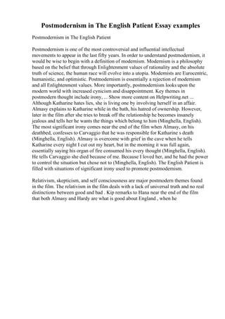 Postmodernism in The English Patient Essay examples
Postmodernism in The English Patient
Postmodernism is one of the most controversial and influential intellectual
movements to appear in the last fifty years. In order to understand postmodernism, it
would be wise to begin with a definition of modernism. Modernism is a philosophy
based on the belief that through Enlightenment values of rationality and the absolute
truth of science, the human race will evolve into a utopia. Modernists are Eurocentric,
humanistic, and optimistic. Postmodernism is essentially a rejection of modernism
and all Enlightenment values. More importantly, postmodernism looks upon the
modern world with increased cynicism and disappointment. Key themes in
postmodern thought include irony, ... Show more content on Helpwriting.net ...
Although Katharine hates lies, she is living one by involving herself in an affair.
Almasy explains to Katharine while in the bath, his hatred of ownership. However,
later in the film after she tries to break off the relationship he becomes insanely
jealous and tells her he wants the things which belong to him (Minghella, English).
The most significant irony comes near the end of the film when Almasy, on his
deathbed, confesses to Carvaggio that he was responsible for Katharine s death
(Minghella, English). Almasy is overcome with grief in the cave when he tells
Katharine every night I cut out my heart, but in the morning it was full again,
essentially saying his organ of fire consumed his every thought (Minghella, English).
He tells Carvaggio she died because of me. Because I loved her, and he had the power
to control the situation but chose not to (Minghella, English). The English Patient is
filled with situations of significant irony used to promote postmodernism.
Relativism, skepticism, and self consciousness are major postmodern themes found
in the film. The relativism in the film deals with a lack of universal truth and no real
distinctions between good and bad . Kip remarks to Hana near the end of the film
that both Almasy and Hardy are what is good about England , when he
 