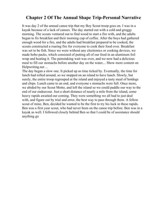 Chapter 2 Of The Annual Shape Trip-Personal Narrative
It was day 2 of the annual canoe trip that my Boy Scout troop goes on. I was in a
kayak because of a lack of canoes. The day started out with a cold and groggy
morning. The scouts ventured out to find wood to start a fire with, and the adults
began to fix breakfast and their morning cup of coffee. After the boys had gathered
enough wood for a fire, and the adults had breakfast prepared to be cooked, the
scouts constructed a roaring fire for everyone to cook their food over. Breakfast
was set to be fish. Since we were without any electronics or cooking devices, we
made hobo packs, which consisted of putting all of our food in an aluminum foil
wrap and heating it. The painstaking wait was over, and we now had a delicious
meal to fill our stomachs before another day on the water.... Show more content on
Helpwriting.net ...
The day began a slow one. It picked up as time ticked by. Eventually, the time for
lunch had rolled around, so we stopped on an island to have lunch. Slowly, but
surely, the entire troop regrouped at the island and enjoyed a tasty meal of hotdogs
and chips. Lunch came to an end, and everyone s stomachs were full. Once more,
we abided by our Scout Motto, and left the island so we could paddle our way to the
end of our endeavour. Just a short distance of nearly a mile from the island, some
heavy rapids awaited our coming. They were something we all had to just deal
with, and figure out by trial and error, the best way to pass through them. A fellow
scout of mine, Ben, decided he wanted to be the first to try his luck in these rapids.
Ben was a first year scout, who had never been on the canoe trip before. Ben was in a
kayak as well. I followed closely behind Ben so that I could be of assistance should
anything go
 