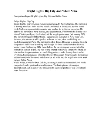 Bright Lights, Big City And White Noise
Comparison Paper: Bright Lights, Big City and White Noise
Bright Lights, Big City
Bright Lights, Big City, is an American narrative, by Jay Mclnerney. The narrative
is among America s most notable novels, presented in the second person. In the
book, Mclnerney presents the narrator as a worker for highbrow magazine. He
depicts the narrator as party maniac, and cocaine user, who intends to literally lose
himself in the profligacy (hedonism), of the yuppie party scene (McInerney 213).
The narrator frequented Heartbreak , a preeminent nightclub in New York City.
Amanda, the narrator s wife opted to walk out on him, after establishing her
modelling career in Paris. The narrator lived in denial. He opted to assume his wife
s departure, and live as if nothing had change. He lived in the hope that his wife
would return (McInerney 343). Nonetheless, the narrator opted to search for his
wife at her fashion events. He was overly fixated on his wife s memory, where he
obsessed on her possessions, her modelling pictures, and a dummy based on her.
Overtime, his incongruous lifestyle influenced his career. Progressively, the narrator
became overly disillusioned, and fixated on his wife, and the acquisitive New York
culture. White Noise
White Noise, a book by Don DeLillo, is among America s most remarkable works
categorized under postmodernism literature. The book gives a picturesque
description of Jack Gladney (the protagonist), a college professor in a second rate
town American
 