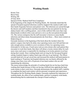 Washing Hands
Kristie Tran
Becca Gray
Writing 39C
29 June 2014
Spread of HAIs: Medical Staff Non Compliance
In the beginning of the chapter On Washing Hands , Dr. Gawande stated that the
spread of hospital acquired infections could be stopped if the medical staffs wash
their hands frequently between each patient visits. The infections are carried through
the doctors and staff members and then transferred to the next patients by having
shaken hands with a sniffling patient...most of [the staff] do little more than wipe
[their] hands on [their] white coats and move on to see the next patient (Gawande
15). The various contagions that the staff encounter is known to cause deadly
infections and about ninety thousand patients die from these ... Show more content on
Helpwriting.net ...
Gawande mentions in the beginning of the book about the incident where his
patient s surgery time had to be delay since operating rooms were full and there are
only enough nurses available to cover seventeen of forty two operating rooms
(Gawande 6). In that case, if each nurse took an extra minute after each patient they
encounter to wash their hands, then there will about a twenty minute delay for each
nurse since each nurse is responsible for checking in on twenty patients in an hour
during their rounds. Since washing hands took too long for the fast paced hospital
setting, hospitals began to replace hand soap with easy to go hand gel. The fifteen
seconds hand rub over gel saved time and increased the medical staff participation in
hand washing to 70 percent, but hospital infection rate was barely affected by the
change since there were still a 30 percent of non hand washers who are still
transmitting the infections.
The nurses acknowledge the principle of washing hands but are having a hard time
washing their hands because of they are having a difficult time applying the hand
wash routine in their work force. Gawande demonstrates the medical staff s inability
to compliant the hand wash routine with his personal viewpoints and experiences.
Throughout the On Washing Hands chapter, Gawande explained the importance of
washing hands, the effect of not washing hands, and how to properly wash hands,
demonstrating that he understands the concept of hand washing in
 