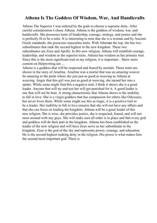 Athena Is The Goddess Of Wisdom, War, And Handicrafts
Athena The Superior I was ordered by the gods to choose a supreme deity. After
careful consideration I chose Athena. Athena is the goddess of wisdom, war, and
handicrafts. She possesses traits of leadership, courage, strategy, and justice and she
is perfectly fit to be a ruler. It is interesting to note that she is a woman and by Ancient
Greek standards, she possesses masculine traits. With Athenaat the top, she has two
subordinates that rank the second highest in the new kingdom. These two
subordinates are Zeus and Apollo. In this new religion, Athena will establish courage,
leadership, and wisdom as the superior traits. Athena has wisdom as her primary trait.
Since this is the most significant trait in my religion, it is important... Show more
content on Helpwriting.net ...
Athena is a goddess that will be respected and feared by mortals. These traits are
shown in the story of Arachne. Arachne was a mortal that was an amazing weaver.
So amazing to the point where she just just as good at weaving as Athena at
weaving. Angry that this girl was just as good at weaving, she turned her into a
spider. While some might find this a negative trait, I think it shows she is a good
leader. Anyone that will try and test her will get punished for it. A good leader is
one that will not be beat. A strong characteristic that Athena shows is the inability
to fall in love. She is a virgin goddess that has compassion for others like Odysseus,
but never loves them. While some might see this as tragic, it is a positive trait to
be a leader. Her inability to fall in love ensures that she will not have any affairs and
that she can focus on leading the kingdom. Athena will be a great leader of this
new religion. She is wise, she provides justice, she is respected, feared, and will not
mess around with any guys. She will make sure all order is in place and that every god
and goddess will do their part in the kingdom. Athena has been established as the
leader of the new religion and will have Zeus serve as her subordinate to the
kingdom. Zeus is the god of the sky and represents power, courage, and education.
He is the second highest ranking deity in the religion. His power is what makes him
the second most important god. There is
 