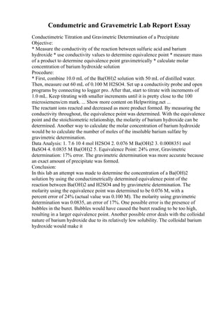 Condumetric and Gravemetric Lab Report Essay
Conductimetric Titration and Gravimetric Determination of a Precipitate
Objective:
* Measure the conductivity of the reaction between sulfuric acid and barium
hydroxide * use conductivity values to determine equivalence point * measure mass
of a product to determine equivalence point gravimetrically * calculate molar
concentration of barium hydroxide solution
Procedure:
* First, combine 10.0 mL of the Ba(OH)2 solution with 50 mL of distilled water.
Then, measure out 60 mL of 0.100 M H2SO4. Set up a conductivity probe and open
programs by connecting to logger pro. After that, start to titrate with increments of
1.0 mL. Keep titrating with smaller increments until it is pretty close to the 100
microsiemens/cm mark. ... Show more content on Helpwriting.net ...
The reactant ions reacted and decreased as more product formed. By measuring the
conductivity throughout, the equivalence point was determined. With the equivalence
point and the stoichiometric relationship, the molarity of barium hydroxide can be
determined. Another way to calculate the molar concentration of barium hydroxide
would be to calculate the number of moles of the insoluble barium sulfate by
gravimetric determination.
Data Analysis: 1. 7.6 10 4 mol H2SO4 2. 0.076 M Ba(OH)2 3. 0.0008351 mol
BaSO4 4. 0.0835 M Ba(OH)2 5. Equivalence Point: 24% error, Gravimetric
determination: 17% error. The gravimetric determination was more accurate because
an exact amount of precipitate was formed.
Conclusion:
In this lab an attempt was made to determine the concentration of a Ba(OH)2
solution by using the conductimetrically determined equivalence point of the
reaction between Ba(OH)2 and H2SO4 and by gravimetric determination. The
molarity using the equivalence point was determined to be 0.076 M, with a
percent error of 24% (actual value was 0.100 M). The molarity using gravimetric
determination was 0.0835, an error of 17%. One possible error is the presence of
bubbles in the buret. Bubbles would have caused the buret reading to be too high,
resulting in a larger equivalence point. Another possible error deals with the colloidal
nature of barium hydroxide due to its relatively low solubility. The colloidal barium
hydroxide would make it
 