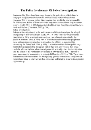The Police Involvement Of Police Investigations
Accountability There have been many issues in the police force talked about in
this paper and possible solutions have been discussed on how to rectify the
problems. This is because police, like everyone else, need to be held accountable
for their actions. Police officers have to be responsive to the citizens they are sworn
to serve (Goff, 2011, p. 197) because they tend to deviate from the policies they have
made and the law (Chambers, 2012, p. 790).
Police Investigations
In internal investigations it is the police s responsibility to investigate the alleged
wrongdoing of their own officers (Goff, 2011, p. 198). These investigation units
have failed to fairly investigate cases and are viewed as untrustworthy by the
public (Chambers, 2012, p. 794). Part of this is because in some cases people see
these units paying more attention to protecting the officers in question than
uncovering the facts (Goff, 2011, p. 198). It is understandable that the public may
not trust investigations that police run within their own unit because they could
easily be affected by bias, where investigators fail to be objective. An investigation
into the affairs of the Portland Police Bureau in 2007 revealed that 37 percent of
cases were severely inadequately investigated (Chambers, 2012, p. 794). These cases
failed to hold officers culpable for wrongdoing, ignored corroborated allegations of
misconduct, failed to interview civilian witnesses, and failed to abide by investigation
regulations (p.
 