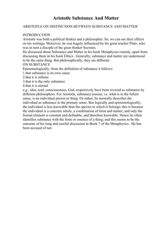 Aristotle Substance And Matter
ARISTOTLE ON DISTINCTION BETWEEN SUBSTANCE AND MATTER
INTRODUCTION
Aristotle was both a political thinker and a philosopher. So, we can see their effects
on his writings. Moreover, he was hugely influenced by his great teacher Plato, who
was in turn a disciple of the great thinker Socrates.
He discussed about Substance and Matter in his book Metaphysics mainly, apart from
discussing them in his book Ethics . Generally, substance and matter are understood
to be the same thing. But philosophically, they are different.
ON SUBSTANCE
Epistemologically, from the definition of substance it follows:
1.that substance is its own cause
2.that it is infinite
3.that it is the only substance
4.that it is eternal
e.g., idea, soul, consciousness, God, respectively have been revered as substance by
different philosophers. For Aristotle, substance (ousia), i.e. what is in the fullest
sense, is an individual person or thing. Or rather, he normally describes the
individual as substance in the primary sense. But logically and epistemologically,
the individual is less knowable than the species to which it belongs; this is because
the individual is a concrete whole, a combination of form and matter; and only the
formal element is constant and definable, and therefore knowable. Hence he often
identifies substance with the form or essence of a thing; and this seems to be the
outcome of his long and careful discussion in Book 7 of the Metaphysics . He has
been accused of not
 