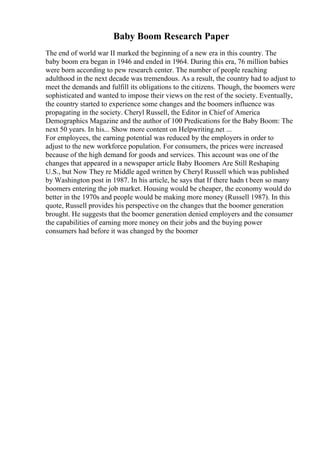 Baby Boom Research Paper
The end of world war II marked the beginning of a new era in this country. The
baby boom era began in 1946 and ended in 1964. During this era, 76 million babies
were born according to pew research center. The number of people reaching
adulthood in the next decade was tremendous. As a result, the country had to adjust to
meet the demands and fulfill its obligations to the citizens. Though, the boomers were
sophisticated and wanted to impose their views on the rest of the society. Eventually,
the country started to experience some changes and the boomers influence was
propagating in the society. Cheryl Russell, the Editor in Chief of America
Demographics Magazine and the author of 100 Predications for the Baby Boom: The
next 50 years. In his... Show more content on Helpwriting.net ...
For employees, the earning potential was reduced by the employers in order to
adjust to the new workforce population. For consumers, the prices were increased
because of the high demand for goods and services. This account was one of the
changes that appeared in a newspaper article Baby Boomers Are Still Reshaping
U.S., but Now They re Middle aged written by Cheryl Russell which was published
by Washington post in 1987. In his article, he says that If there hadn t been so many
boomers entering the job market. Housing would be cheaper, the economy would do
better in the 1970s and people would be making more money (Russell 1987). In this
quote, Russell provides his perspective on the changes that the boomer generation
brought. He suggests that the boomer generation denied employers and the consumer
the capabilities of earning more money on their jobs and the buying power
consumers had before it was changed by the boomer
 