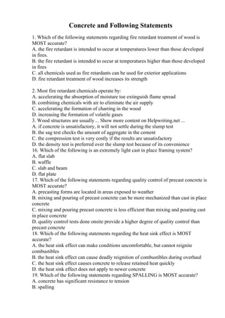 Concrete and Following Statements
1. Which of the following statements regarding fire retardant treatment of wood is
MOST accurate?
A. the fire retardant is intended to occur at temperatures lower than those developed
in fires.
B. the fire retardant is intended to occur at temperatures higher than those developed
in fires
C. all chemicals used as fire retardants can be used for exterior applications
D. fire retardant treatment of wood increases its strength
2. Most fire retardant chemicals operate by:
A. accelerating the absorption of moisture toe extinguish flame spread
B. combining chemicals with air to eliminate the air supply
C. accelerating the formation of charring in the wood
D. increasing the formation of volatile gases
3. Wood structures are usually ... Show more content on Helpwriting.net ...
A. if concrete is unsatisfactory, it will not settle during the slump test
B. the sag test checks the amount of aggregate in the cement
C. the compression test is very costly if the results are unsatisfactory
D. the density test is preferred over the slump test because of its convenience
16. Which of the following is an extremely light cast in place framing system?
A. flat slab
B. waffle
C. slab and beam
D. flat plate
17. Which of the following statements regarding quality control of precast concrete is
MOST accurate?
A. precasting forms are located in areas exposed to weather
B. mixing and pouring of precast concrete can be more mechanized than cast in place
concrete
C. mixing and pouring precast concrete is less efficient than mixing and pouring cast
in place concrete
D. quality control tests done onsite provide a higher degree of quality control than
precast concrete
18. Which of the following statements regarding the heat sink effect is MOST
accurate?
A. the heat sink effect can make conditions uncomfortable, but cannot reignite
combustibles
B. the heat sink effect can cause deadly reignition of combustibles during overhaul
C. the heat sink effect causes concrete to release retained heat quickly
D. the heat sink effect does not apply to newer concrete
19. Which of the following statements regarding SPALLING is MOST accurate?
A. concrete has significant resistance to tension
B. spalling
 
