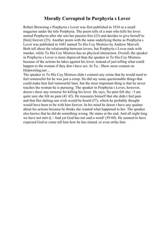 Morally Corrupted In Porphyria s Lover
Robert Browning s Porphyria s Lover was first published in 1836 in a small
magazine under the title Porphyria. The poem tells of a man who kills his lover
named Porphyria after she sets her passion free (23) and decides to give herself to
[him] forever (25). Another poem with the same underlying theme as Porphyria s
Lover was published in 1681 named To His Coy Mistress by Andrew Marvell.
Both tell about the relationship between lovers, but Porphyria s Lover ends with
murder, while To His Coy Mistress has no physical interaction. Overall, the speaker
in Porphyria s Lover is more depraved than the speaker in To His Coy Mistress
because of the actions he takes against his lover, instead of just telling what could
happen to the woman if they don t have sex. In To... Show more content on
Helpwriting.net ...
The speaker in To His Coy Mistress didn t commit any crime that he would need to
feel remorseful for he was just a creep. He did say some questionable things that
could make him feel remorseful later, but the most important thing is that he never
touches the woman he is pursuing. The speaker in Porphyria s Lover, however,
doesn t show any remorse for killing his lover. He says, No pain felt she; / I am
quite sure she felt no pain (41 42). He reassures himself that she didn t feel pain
and that Her darling one wish would be heard (57), which he probably thought
would have been to be with him forever. In his mind he doesn t have any qualms
about his actions because he thinks she wanted what happened to her. The speaker
also knows that he did do something wrong. He states at the end, And all night long
we have not stirr d, / And yet God has not said a word! (59 60). He seemed to have
expected God to come tell him how he has sinned, or even strike him
 