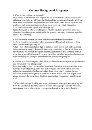 Cultural Background Assignment
1.What is your cultural background?
I was raised in a home that was Baptist, but we did not attend church every week. I
did attend church by myself from the third grade through the ninth grade. We lived
in an upper middle class neighborhood that was almost 100% white. My aunts and
uncles, as well as my grandparents, lived close by so we visited frequently.
2.Do you identify with a particular ethnic group?
I identify myself as white, non Hispanic. 3.Select an ethnic group you come the
closest to identifying with, and describe the group s customary behaviors regarding
each of the following:
a.Role the father, mother, children, and other extended familymembers.
As I was raised in a completely white environment I look back and only ... Show
more content on Helpwriting.net ...
When I was 12 my grandfather died of cancer. I knew he was sick and was dying
but we never discussed it. I was able to see my grandfather before he died and was
able to attend his funeral. Two years later my grandmother died suddenly and we
were able to attend his funeral. I vaguely remember attending a couple other funerals
but I was really too young to understand what exactly was going on.
4.How do you feel about your ethnic identity? What are the strengths and weaknesses
you perceive in your ethnic group?
I am very lucky in that I grew up in a household that ethnicity was never discussed.
I always believed (as my parents did) that everyone was equal. I think this was
definitely a strength in that I never looked down on anyone. I can say the only
weakness that my ethnic group would have is those that do look down upon other
ethnic groups. I did not witness this from anyone (that I remember) until I was an
adult.
5.What ethnic groups lived in your home environment when you were growing up?
How did your family relate to families of other ethnic groups (consider attitudes,
experiences, power relationship; i.e., was one dependent on, or subordinate to,
 