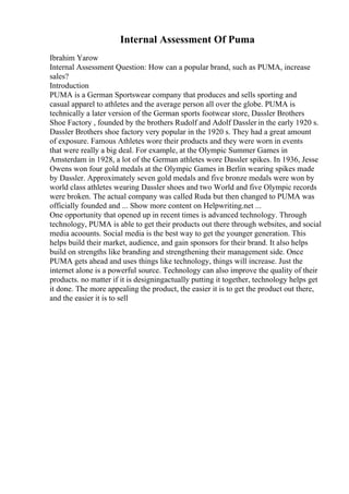 Internal Assessment Of Puma
Ibrahim Yarow
Internal Assessment Question: How can a popular brand, such as PUMA, increase
sales?
Introduction
PUMA is a German Sportswear company that produces and sells sporting and
casual apparel to athletes and the average person all over the globe. PUMA is
technically a later version of the German sports footwear store, Dassler Brothers
Shoe Factory , founded by the brothers Rudolf and Adolf Dassler in the early 1920 s.
Dassler Brothers shoe factory very popular in the 1920 s. They had a great amount
of exposure. Famous Athletes wore their products and they were worn in events
that were really a big deal. For example, at the Olympic Summer Games in
Amsterdam in 1928, a lot of the German athletes wore Dassler spikes. In 1936, Jesse
Owens won four gold medals at the Olympic Games in Berlin wearing spikes made
by Dassler. Approximately seven gold medals and five bronze medals were won by
world class athletes wearing Dassler shoes and two World and five Olympic records
were broken. The actual company was called Ruda but then changed to PUMA was
officially founded and ... Show more content on Helpwriting.net ...
One opportunity that opened up in recent times is advanced technology. Through
technology, PUMA is able to get their products out there through websites, and social
media acoounts. Social media is the best way to get the younger generation. This
helps build their market, audience, and gain sponsors for their brand. It also helps
build on strengths like branding and strengthening their management side. Once
PUMA gets ahead and uses things like technology, things will increase. Just the
internet alone is a powerful source. Technology can also improve the quality of their
products. no matter if it is designingactually putting it together, technology helps get
it done. The more appealing the product, the easier it is to get the product out there,
and the easier it is to sell
 