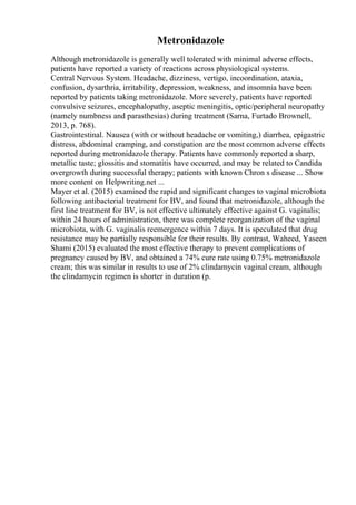 Metronidazole
Although metronidazole is generally well tolerated with minimal adverse effects,
patients have reported a variety of reactions across physiological systems.
Central Nervous System. Headache, dizziness, vertigo, incoordination, ataxia,
confusion, dysarthria, irritability, depression, weakness, and insomnia have been
reported by patients taking metronidazole. More severely, patients have reported
convulsive seizures, encephalopathy, aseptic meningitis, optic/peripheral neuropathy
(namely numbness and parasthesias) during treatment (Sarna, Furtado Brownell,
2013, p. 768).
Gastrointestinal. Nausea (with or without headache or vomiting,) diarrhea, epigastric
distress, abdominal cramping, and constipation are the most common adverse effects
reported during metronidazole therapy. Patients have commonly reported a sharp,
metallic taste; glossitis and stomatitis have occurred, and may be related to Candida
overgrowth during successful therapy; patients with known Chron s disease ... Show
more content on Helpwriting.net ...
Mayer et al. (2015) examined the rapid and significant changes to vaginal microbiota
following antibacterial treatment for BV, and found that metronidazole, although the
first line treatment for BV, is not effective ultimately effective against G. vaginalis;
within 24 hours of administration, there was complete reorganization of the vaginal
microbiota, with G. vaginalis reemergence within 7 days. It is speculated that drug
resistance may be partially responsible for their results. By contrast, Waheed, Yaseen
Shami (2015) evaluated the most effective therapy to prevent complications of
pregnancy caused by BV, and obtained a 74% cure rate using 0.75% metronidazole
cream; this was similar in results to use of 2% clindamycin vaginal cream, although
the clindamycin regimen is shorter in duration (p.
 