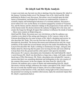 Dr Jekyll And Mr Hyde Analysis
A man is not truly one, but truly two this is ideology from the character Dr. Jekyll in
the famous Victorian Gothic novel The Strange Case of Dr. Jekyll and Mr. Hyde
published by Robert Louis Stevenson. Stevenson s novel touched upon the dual
nature of humankind, and helped the Victorian era understand the evolution in
scientific inquiry and technological advances of a resistant audience. Stevenson s
novel reflects his view on the theory of evolution engaged by scientist of Victorian
Era, and the themes and his characters indulge in the progression of man and his view
of the human mind. His diction interests the audience bringing life to the story and
creates the longevity through all aspect that continue to influence the minds of modern
... Show more content on Helpwriting.net ...
Jekyll and Mr. Hyde, Stevenson uses very rich diction so that his audience can
visualize every detail of the setting and characters. In Dr. Lanyon s letter to Mr.
Utterson describing how he came to know of Dr. Jekyll s deception and secrets, he
also describes Mr. Hyde. This was the first time in the novel that Mr. Hyde was
descriptively described. The diction Stevenson used influenced not only the visual
aesthetics of the reader but several themes and gives the reader foreshadowing. Dr.
Lanyon first describes Mr. Hyde s clothing as enormously too large , and goes into
further detail by observing that his pants were too long for him and were rolled up
to keep them from the ground and the collar sprawl wide upon his shoulders
(Stevenson). Dr. Lanyon s description also foreshadows the truth behind Dr. Jekyll
s secret because Dr. Jekyll was described as a large man, a large, well made, smooth
faced man of fifty (Stevenson). Mr. Hyde s description also included Dr. Lanyon s
surmise that there was something abnormal and misbegotten in the very essence of
the creature (Stevenson). In the last chapter, the letter from Dr. Jekyll to Mr.
Utterson, the audience gets a sense of shame and understanding from Dr. Jekyll.
Stevenson s diction strongly influences the reader s perception of Dr. Jekyll s letter.
His use of words like morbid sense of shame, driven to reflect deeply and
inveterately on that hard law of life, and shed a strong light on this consciousness of
the perennial war among my members (Stevenson), imply the emotional impact that
Dr. Jekyll s experiments had on
 