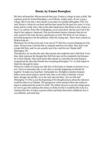 Room, by Emma Donoghue
We have all heard the African proverb that says, It takes a village to raise a child. The
response given by Emma Donoghue s novel Room, simply states, If you ve got a
village. But if you don t, then maybe it just takes two people (Donoghue 234). For
Jack, Room is where he was born and has been raised for the past five years; it is his
home and his world. Jack s Ma on the other hand knows that Room is not a home, in
fact, it is a prison. Since Ma s kidnapping, seven years prior, she has survived in the
shed of her capturer s backyard. This novelcontains literary elements that are not
only crucial to the story but give significance as well. The Point of view brings a
powerful perspective for the audience, while the setting and... Show more content on
Helpwriting.net ...
Mountains are too big to be real, I saw one in TV that has a women hanging on it by
ropes. Women aren t real like Ma is, and girls and boys not either. Men aren t real
except Old Nick, and I m not actually sure if he s real for real. Maybe half?
(Donoghue 18)
Through this, we see that the only other person who might be real is Old Nick. Even
then, Jack expresses the thought that Old Nick may not be completely real because
he is from Outside. Once Jack learns that outside is a real place he must being to
comprehend the idea that Outside has everything (Donoghue 71). As Jack begins to
think this through he states:
Whenever I think of a thing now like skis or fireworks or islands or elevators or yo
yos, I have to remember they re real, they re actually happening in Outside all
together. It makes my head hurt. And people too, firefighters teachers burglars
babies saints soccer players and all sorts, they re all really in Outside. I m not
there, though, me and Ma, we re the only ones not there. Are we still real?
(Donoghue 71) This is just the beginning of his thought process about the unknown
world he refers to as Outside. The perspective of the narrator allows the reader to
begin to understand the mind of a child. The author chooses to use this unique point
of view to give the audience the chance to think of what it would be like to be in a
situation like this. It makes a person reflect and think about their childhood, how it
was different, and what they
 