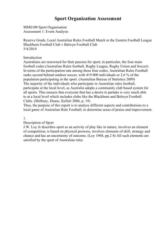 Sport Organization Assessment
MMS100 Sport Organisation
Assessment 1: Event Analysis
Reserve Grade, Local Australian Rules Football Match in the Eastern Football League
Blackburn Football Club v Balwyn Football Club
5/4/2014
Introduction
Australians are renowned for their passion for sport, in particular, the four main
football codes (Australian Rules football, Rugby League, Rugby Union and Soccer).
In terms of the participation rate among these four codes, Australian Rules Football
ranks second behind outdoor soccer, with 419 000 individuals or 2.6 % of the
population participating in the sport. (Australian Bureau of Statistics 2009)
The majority of the individuals who participate in Australian rules football,
participate at the local level, as Australia adopts a community club based system for
all sports. This ensures that everyone that has a desire to partake is very much able
to at a local level which includes clubs like the Blackburn and Balwyn Football
Clubs. (Shilbury, Deane, Kellett 2006, p. 19)
Thus, the purpose of this report is to analyse different aspects and contributions to a
local game of Australian Rule Football, to determine areas of praise and improvement.
1.
Description of Sport
J.W. Loy Jr describes sport as an activity of play like in nature, involves an element
of competition, is based on physical prowess, involves elements of skill, strategy and
chance and has an uncertainty of outcome. (Loy 1968, pp.2 8) All such elements are
satisfied by the sport of Australian rules
 