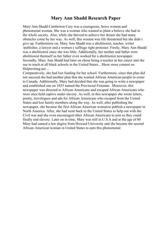Mary Ann Shadd Research Paper
Mary Ann Shadd Camberton Cary was a courageous, brave woman and
phenomenal woman. She was a woman who wanted to plant a believe she had in
the whole society. Also, while she thrived to achieve her dream she had many
obstacles come by her way. As well, this woman was life threatened but she didn t
give up. Furthermore on, Mary Ann Shadd was a abolitionist, teacher, writer
/publisher, a lawyer and a women s suffrage right protester. Firstly, Mary Ann Shadd
was a abolitionist since she was little. Additionally, her mother and father were
abolitionist themself as her father even worked for a abolitionist newspaper.
Secondly, Mary Ann Shadd had later on chose being a teacher as her career and she
use to teach at all black schools in the United States... Show more content on
Helpwriting.net ...
Comparatively, she had lost funding for her school. Furthermore, since that plan did
not succeed she had another plan that she wanted African American people to come
to Canada. Additionally, Mary had decided that she was going to write a newspaper
and established one on 1853 named the Provincial Freeman . Moreover, this
newspaper was directed to African Americans and escaped African Americans who
were once held captive under slavery. As well, in this newspaper she wrote letters,
poetry, travelogues and ads for African Americans who escaped from the United
States and lost family members along the way. As well, after publishing the
newspaper, she became the first African American womanto publish a newspaper in
North America. After, she had went back to the United States to help out with the
Civil war and she even encouraged other African Americans to join so they could
finally end slavery. Later on in time, Mary was still in U.S.A and at the age of 60
Mary had earned a law degree from Howard University and she became the second
African American woman in United States to earn this phenomenal
 