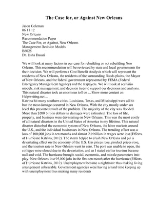 The Case for, or Against New Orleans
Jason Coleman
06 11 12
New Orleans
Recommendation Paper
The Case For, or Against, New Orleans
Management Decision Models
B6025
Dr. Usha Dasari
We will look at many factors in our case for rebuilding or not rebuilding New
Orleans. This recommendation will be reviewed by state and local governments for
their decision. We will perform a Cost Benefit Analysis which will represent the
residents of New Orleans, the residents of the surrounding floods plains, the Mayor
of New Orleans, and the federal government represented by FEMA (Federal
Emergency Management Agency) and the taxpayers. We will look at scenario
models, risk management, and decision trees to support our decisions and analysis.
This natural disaster took an enormous toll on ... Show more content on
Helpwriting.net ...
Katrina hit many southern cities. Louisiana, Texas, and Mississippi were all hit
but the most damage occurred in New Orleans. With the city mostly under sea
level this presented much of the problem. The majority of the city was flooded.
More than $200 billion dollars in damages were estimated. The loss of life,
property, and business were devastating on New Orleans. This was the most costly
of all natural disasters in the United States of America in my lifetime. This natural
disaster disturbed the economic system of New Orleans, the labor markets around
the U.S., and the individual businesses in New Orleans. The trending effect was a
loss of 100,000 jobs in ten months and almost 2.9 billion in wages were lost (Effects
of Hurricane Katrina, 2012). The storm helped to crush New Orleans and put a
devastating effect on the economy of the U.S. Gas prices rose, product prices rose,
and the tourism rate in New Orleans went to zero. The port was unable to open, the
colleges were closed due to the devastation, and as I stated earlier tourism became
null and void. The hurricane brought social, economic, and morale parameters into
play. New Orleans lost 95,000 jobs in the first ten month after the hurricane (Effects
of Hurricane Katrina, 2012). Unemployment became a nightmare thus making living
arrangement unbearable. Government agencies were having a hard time keeping up
with unemployment thus making many residents
 