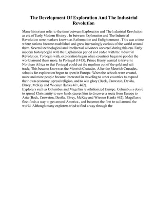 The Development Of Exploration And The Industrial
Revolution
Many historians refer to the time between Exploration and The Industrial Revolution
as era of Early Modern History . In between Exploration and The Industrial
Revolution were markers known as Reformation and Enlightenment . This was a time
where nations became established and grew increasingly curious of the world around
them. Several technological and intellectual advances occurred during this era. Early
modern historybegan with the Exploration period and ended with the Industrial
Revolution. To begin with, exploration began when countries began to ponder the
world around them more. In Portugal (1415), Prince Henry wanted to travel to
Northern Africa so that Portugal could cut the muslims out of the gold and salt
trade. This became known as the Moorish Crusades. After the Moorish Crusades,
schools for exploration began to open in Europe. When the schools were created,
more and more people became interested in traveling to other countries to expand
their own economy, spread religion, and to win glory (Beck, Crowston, Davila,
Ebrey, McKay and Wiesner Hanks 461, 462).
Explorers such as Columbus and Magellan revolutionized Europe. Columbus s desire
to spread Christianity to new lands causes him to discover a route from Europe to
Asia (Beck, Crowston, Davila, Ebrey, McKay and Wiesner Hanks 462). Magellan s
fleet finds a way to get around America , and becomes the first to sail around the
world. Although many explorers tried to find a way through the
 