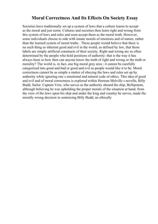 Moral Correctness And Its Effects On Society Essay
Societies have traditionally set up a system of laws that a culture learns to accept
as the moral and just norm. Cultures and societies then learn right and wrong from
this system of laws and rules and soon accept them as the moral truth. However,
some individuals choose to side with innate morals of emotions and of nature, rather
than the learned system of moral truths . These people would believe that there is
no such thing as inherent good and evil in the world, as defined by law, that those
labels are simply artificial constructs of their society. Right and wrong are so often
determined by the people who hold positions of authority: that is the way it has
always been so how then can anyone know the truth of right and wrong or the truth or
morality? The world is, in fact, one big moral grey area ; it cannot be carefully
categorized into good and bad or good and evil as people would like it to be. Moral
correctness cannot be as simple a matter of obeying the laws and rules set up by
authority while ignoring one s emotional and natural code of ethics. This idea of good
and evil and of moral correctness is explored within Herman Melville s novella, Billy
Budd, Sailor. Captain Vere, who serves as the authority aboard the ship, Bellipotent,
although believing he was upholding the proper morals of the situation at hand, from
the view of the laws upon his ship and under the king and country he serves, made the
morally wrong decision in sentencing Billy Budd, an ethically
 