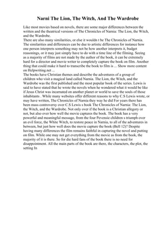 Narni The Lion, The Witch, And The Wardrobe
Like most movies based on novels, there are some major differences between the
written and the theatrical versions of The Chronicles of Narnia: The Lion, the Witch,
and the Wardrobe.
There are also many similarities, or else it wouldn t be The Chronicles of Narnia.
The similarities and differences can be due to artistic differences for instance how
one person interprets something may not be how another interprets it, budget
reasonings, or it may just simply have to do with a time line of the filming. Seeing
as a majority of films are not made by the author of the book, it can be extremely
hard for a director and movie writer to completely capture the book on film. Another
thing that could make it hard to transcribe the book to film is ... Show more content
on Helpwriting.net ...
The books have Christian themes and describe the adventures of a group of
children who visit a magical land called Narnia. The Lion, the Witch, and the
Wardrobe was the first published and the most popular book of the series. Lewis is
said to have stated that he wrote the novels when he wondered what it would be like
if Jesus Christ was incarnated on another planet or world to save the souls of those
inhabitants . While many websites offer different reasons to why C.S Lewis wrote, or
may have written, The Chronicles of Narnia they way he did For years there has
been mass controversy over C.S Lewis s book The Chronicles of Narnia: The Lion,
the Witch, and the Wardrobe. Not only over if the book is a Christian allegory or
not, but also over how well the movie captures the book. The book has a very
powerful and meaningful message, from the four Pevensie children s triumph over
an evil force, the White Witch, to restore peace in Narnia, to all of the adventures in
between, but just how well does the movie capture the book (Bell 12)? Despite
having many differences the film remains faithful in capturing the novel and putting
on film. While one may not get everything from the movie as from the book, the
majority of it is there. So for die hard fans of the book there is no need for
disappointment. All the main parts of the book are there, the characters, the plot, the
setting In
 