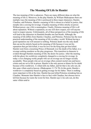 The Meaning Of Life In Hamlet
The true meaning of life is unknown. There are many different ideas on what the
meaning of life is. Moreover, In the play Hamlet, by William Shakespeare there are
multiple ways the meaning of life is portrayed in three major characters; Hamlet,
Claudius, and Polonius. Hamlet s meaning of life is shown in a belief in justice, that
morphs into a craving for revenge. Claudius meaning of lifeis strictly on power.
Without power, one s life is meaningless. Finally, Polonius meaning of life is all
about reputation. Without a reputation, no one will show respect, nor will anyone
want to respect anyone. Unfortunately, all of these perspectives of the meaning of life
will lead to the characters in Hamletto breathe one last breath. Although, the
meaning of life differs from Hamlet, Claudius, and Polonius. Polonius has the most
practical understanding of the meaning of life in today s world. Without having a
good reputation one will amount to nothing. Polonius death was the only death
that can not be entirely based on his meaning of life because it was not his
reputation that got him killed, it was his love for the King that got him killed.
Hamlet went from a mourning Prince of Denmark over the death of his father, to a
revenge seeking murderer as the play progresses. This transition in character is
evident through Hamlets meaning of life; the desire for justice. After the meeting
with the ghost, his worldview completely changed to a craving for revenge. In
today s ever changing world, people who act on revenge are no longer socially
acceptable. These people who act on revenge often commit mortal sins and heavy
crimes and are set to life in prison. Hamlet is the only person to blame for his death
because of his worldview. A villain kills my father, and for that I, his sole son, do
this same villain send to heaven. (Shakespeare 3.3 76 78) At this point, Hamlet s
worldview is completely based on getting revenge for his father. There is nothing
more important in life at the time. Hamlet has just killed Polonius mistaking him as
Claudius. Moments later Hamlet is face to face with Claudius, but chooses not to
kill him because he wants the worst for him. Hamlet says I, his sole son, do this
same villain send to
 