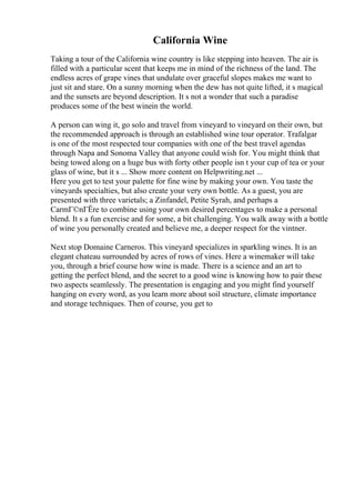 California Wine
Taking a tour of the California wine country is like stepping into heaven. The air is
filled with a particular scent that keeps me in mind of the richness of the land. The
endless acres of grape vines that undulate over graceful slopes makes me want to
just sit and stare. On a sunny morning when the dew has not quite lifted, it s magical
and the sunsets are beyond description. It s not a wonder that such a paradise
produces some of the best winein the world.
A person can wing it, go solo and travel from vineyard to vineyard on their own, but
the recommended approach is through an established wine tour operator. Trafalgar
is one of the most respected tour companies with one of the best travel agendas
through Napa and Sonoma Valley that anyone could wish for. You might think that
being towed along on a huge bus with forty other people isn t your cup of tea or your
glass of wine, but it s ... Show more content on Helpwriting.net ...
Here you get to test your palette for fine wine by making your own. You taste the
vineyards specialties, but also create your very own bottle. As a guest, you are
presented with three varietals; a Zinfandel, Petite Syrah, and perhaps a
CarmГ©nГЁre to combine using your own desired percentages to make a personal
blend. It s a fun exercise and for some, a bit challenging. You walk away with a bottle
of wine you personally created and believe me, a deeper respect for the vintner.
Next stop Domaine Carneros. This vineyard specializes in sparkling wines. It is an
elegant chateau surrounded by acres of rows of vines. Here a winemaker will take
you, through a brief course how wine is made. There is a science and an art to
getting the perfect blend, and the secret to a good wine is knowing how to pair these
two aspects seamlessly. The presentation is engaging and you might find yourself
hanging on every word, as you learn more about soil structure, climate importance
and storage techniques. Then of course, you get to
 