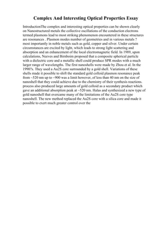 Complex And Interesting Optical Properties Essay
IntroductionThe complex and interesting optical properties can be shown clearly
on Nanostructured metals the collective oscillations of the conduction electrons
termed plasmons lead to most striking phenomenon encountered in these structures
are resonances . Plasmon modes number of geometries and in various metals ?
most importantly in noble metals such as gold, copper and silver. Under certain
circumstances are excited by light, which leads to strong light scattering and
absorption and an enhancement of the local electromagnetic field. In 1989, upon
calculations, Neeves and Birnboim proposed that a composite spherical particle
with a dielectric core and a metallic shell could produce SPR modes with a much
larger range of wavelengths. The first nanoshells were made by Zhou et al. In the
1990?s. They used a Au2S core surrounded by a gold shell. Variations of these
shells made it possible to shift the standard gold colloid plasmon resonance peak
from ~520 nm up to ~900 was a limit however, of less than 40 nm on the size of
nanoshell that they could achieve due to the chemistry of their synthesis reactions.
process also produced large amounts of gold colloid as a secondary product which
gave an additional absorption peak at ~520 nm. Halas and synthesized a new type of
gold nanoshell that overcame many of the limitations of the Au2S core type
nanoshell. The new method replaced the Au2S core with a silica core and made it
possible to exert much greater control over the
 