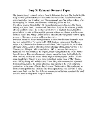 Bury St. Edmunds Research Paper
My favorite place I ve ever lived was Bury St. Edmunds, England. My family lived in
Bury our first year here before we moved to Mildenhall to be closer to the middle
school as the bus ride from Bury was 90 minutes each way. We still go to Bury often
for shopping, the cinema, special events, and visiting places we like.
One of my favorite things in Bury St. Edmunds is the Abbey Gardens. Our house
in Bury was just a short 15 minute walk from there. They are the ruins and grounds
of what used to be one of the most powerful abbeys in England. Today, the abbey
grounds have been turned into a public park and visitors are allowed to walk around
the ruins freely. The Abbey Gardens include a beautiful flower garden, children s play
areas, a ... Show more content on Helpwriting.net ...
Edmunds. There is a plaque among the ruins in the Abbey Gardens that reads, Near
this spot on the 20th of November A.D. 1214, Cardinal Langton and The Barons
swore at St. Edmund s altar that they would obtain from King John the ratification
of Magna Charta. Another interesting historical aspect of the Abbey Gardens is the
Norman gate. This gate, which was built in 1347, is considered the new gate
because it was built to replace the original, much older gate after the town s people
burned it down. There are also various plaques around the town that highlight the
town s history, such as the plaque on the Angel Hotel saying that Charles Dickens
once stayed there. The city is also home to the final resting place of Mary Tudor,
sister of King Henry VIII and Queen of France. Bury also has many fun aspects of
British culture, such as the annual Christmas tree lighting in the town center and
pantomimes in the town s Theatre Royal around Christmastime. My family goes to
the Christmas pantomime, a fun and silly British play based on a fairytale, in Bury
every year. Each year they do a different pantomime and include aspects of the local
area and popular things from that year into the
 