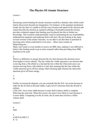 The Physics Of Atomic Structure
Lesson 1
1.
Increasing current funding for atomic structure would be a fantastic idea which could
lead to discoveries beyond our imagination. For instance, in the quantum mechanical
model, the fact that it is unable to tell the exact location and speed of the electron and
cannot describe the electron as a particle orbiting a fixed path around the nucleus
provides evidential support that funding must be placed into this to further our
knowledge. This research could potentially result in terminating the use of probability
mathematical equations and replacing them with facts. By just looking at the many
revised versions of the atomic structure, we are able to see that there is potential in
knowing more which could lead to even more ... Show more content on
Helpwriting.net ...
Many wait weeks or even months to receive an MRI, thus, making it very difficult to
believe that funding needs to go to more research rather than providing more MRI
machines to be used.
2.
There is a difference in energy between the two lines because the electrons move
from higher to lower orbitals. The line within the visible spectrum is an electron that
is moving from a 5th orbital to a 2nd and the line within the Ultraviolet area is an
electron moving from a 6th orbital to a 2nd, thus meaning that the line within the
visible spectrum gives off less energy when releasing light whereas the ultraviolet
spectrum gives off more energy.
3.
a)
b)After reviewing the diagram, you can conclude that the Zr4+ ion exists because in
order for the Zr atom to become stable, it gets rid of 4 electrons from the 4d and 5s
orbitals.
c)The Zr4+ ion is more stable because it outer shell (valance shell) is complete
following the octet rule. When this occurs, the atom is less likely to react because it
is most stable. Comparing it to the Zr atom, the Zr atom does not have a filled
valence shell.
Lesson 2
4.
NH3
5.
a) HCN b) SOC3 2
S = 6
 