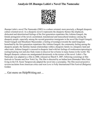 Analysis Of Jhumpa Lahiri s Novel The Namesake
Jhumpa Lahiri s novel The Namesake (2003) is a culture oriented, more precisely, a Bengali diasporic
culture oriented novel. As a diasporic novel it represents the diasporic themes like displaced,
dislocated and deterritorised feelings of the first generation expatriates like Ashima Ganguli, the
female protagonist of the novel; assimilated, translational and transcultural tendency among the
diasporic people, especially among the second generation immigrants in the novel like Gogol Ganguli,
Sonali Ganguli and Moushumi Mazoomdar; a feeling of nostalgia towards the natal/imaginary
homeland by the first generation expatriates like Ashima Ganguli; the community feeling among the
diasporic people; the familial, human relationships within a diasporic family in a diasporic land and
other traits. Ashima Ganguli is moored in diasporic land with her feelings of rootlessness/uprooting/re
rooting/tracking root and also finds routes to discover her at home in many homes in the world. The
Bengali diasporic cultures are amalgamated dexterously in the texture of the novel. Lahiri s The
Namesake was adapted as a film in 2006, released on March 9, 2007, following screenings at film
festivals in Toronto and New York City. The film is directed by an Indian born filmmaker Mira Nair,
living in the US. Sooni Taraporevala adapted the novel into a screenplay. The film received positive
reviews/acclaims from American critics and won Love is Folly International Film Festival (Bulgaria)
Golden
... Get more on HelpWriting.net ...
 