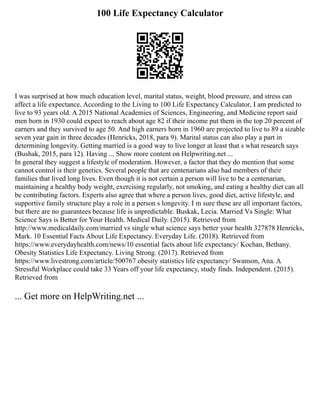 100 Life Expectancy Calculator
I was surprised at how much education level, marital status, weight, blood pressure, and stress can
affect a life expectance. According to the Living to 100 Life Expectancy Calculator, I am predicted to
live to 93 years old. A 2015 National Academies of Sciences, Engineering, and Medicine report said
men born in 1930 could expect to reach about age 82 if their income put them in the top 20 percent of
earners and they survived to age 50. And high earners born in 1960 are projected to live to 89 a sizable
seven year gain in three decades (Henricks, 2018, para 9). Marital status can also play a part in
determining longevity. Getting married is a good way to live longer at least that s what research says
(Bushak, 2015, para 12). Having ... Show more content on Helpwriting.net ...
In general they suggest a lifestyle of moderation. However, a factor that they do mention that some
cannot control is their genetics. Several people that are centenarians also had members of their
families that lived long lives. Even though it is not certain a person will live to be a centenarian,
maintaining a healthy body weight, exercising regularly, not smoking, and eating a healthy diet can all
be contributing factors. Experts also agree that where a person lives, good diet, active lifestyle, and
supportive family structure play a role in a person s longevity. I m sure these are all important factors,
but there are no guarantees because life is unpredictable. Buskak, Lecia. Married Vs Single: What
Science Says is Better for Your Health. Medical Daily. (2015). Retrieved from
http://www.medicaldaily.com/married vs single what science says better your health 327878 Henricks,
Mark. 10 Essential Facts About Life Expectancy. Everyday Life. (2018). Retrieved from
https://www.everydayhealth.com/news/10 essential facts about life expectancy/ Kochan, Bethany.
Obesity Statistics Life Expectancy. Living Strong. (2017). Retrieved from
https://www.livestrong.com/article/500767 obesity statistics life expectancy/ Swanson, Ana. A
Stressful Workplace could take 33 Years off your life expectancy, study finds. Independent. (2015).
Retrieved from
... Get more on HelpWriting.net ...
 