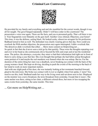 Criminal Law Controversy
He provided for my family and everything and and she stumbled for the correct words, though it was
all for naught. The gavel banged repeatedly. Order! I will have order in this courtroom! The
prosecution s voice rose again, These are the facts, and you re presumed guilty. That s all there is too
it. Your fingerprints were blatantly on the gun itself. Another voice chimed, Objection, your honor!
This time, it was the defense, suiting black. He looked cocky, almost too arrogant for his profession.
Bedhead turned to him as well. The defendant was clearly wearing gloves that day. How could you
overlook tha With another objection, the prosecution once again interrupted, I didn t overlook that.
The detectives didn t overlook that either. ... Show more content on Helpwriting.net ...
So quick in fact that she d never seen a trial go by that quickly. These were the thoughts repeating over
and over in her head as she continuously drove beyond the hills and crops and at last the residential
areas. The police, the attorneys, everyone; they must ve had their information laid right out in front of
them to carry along a case that fast. She even thought that perhaps she had fallen asleep throughout
some portion of it and maybe the real murderer was framed when she was asleep. But no. For the
duration of the entire thing her stare was a deadlock, never breaking eye contact with the back of the
young woman s head. She kept on driving, deciding to push the events of the morning to the back of
her mind to work on more important matters.
And with one slight push of her door, she was instantly looking at her roommate hunched forward,
glued to the television. She broke eye contact with it ever so slightly when Fem spoke, C mere! You
need to see this, look! Bedhead made her way to the living room and sat down next to her. Displayed
on the monitor was a news broadcast, the news broadcast from yesterday. Except that it wasn t. The
same anchor was there, sitting in her chair, a different colored dress, but more or less recapping the
same events from yesterday; the same murder. This time
... Get more on HelpWriting.net ...
 