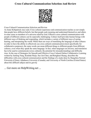 Cross Cultural Communication Selection And Review
Cross Cultural Communication Selection and Review
As Jeane Kirkpatrick once said, Cross cultural experience and communication teaches us not simply
that people have different beliefs, but that people seek meaning and understand themselves and others
in some sense as members of a universe ruled by God. Effective cross cultural communication with
people of different cultures can be especially challenging. Culture itself provides human beings with
different ways of thinking and responding, which includes a variety of different ways of seeing,
hearing, and interpreting the world. While there are ways of translating the language of other cultures
in order to have the ability to effectively use cross cultural communication (most specifically for
collaborative purposes), the same words can mean different things to different people from different
cultures, even when they speak the same language. In fact, when languages are diverse, and translation
has to be used to communicate (cross cultural), the potential for misunderstandings and difficulty
rises. In the case of Strategies for Smooth and Effective Cross Cultural Online Collaborative Learning
written by Junfeng Yang, Kinshuk Huiju, Sue Jen Chen, and Ronghuai Huang, describes the
difficulties with cross cultural communication and the findings of a study done by Hangzhou Normal
University (China), Athabasca University (Canada), and University of North Caroline (United States)
about this difficult subject and its gravity
... Get more on HelpWriting.net ...
 
