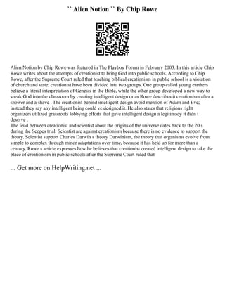 `` Alien Notion `` By Chip Rowe
Alien Notion by Chip Rowe was featured in The Playboy Forum in February 2003. In this article Chip
Rowe writes about the attempts of creationist to bring God into public schools. According to Chip
Rowe, after the Supreme Court ruled that teaching biblical creationism in public school is a violation
of church and state, creationist have been divided into two groups. One group called young earthers
believe a literal interpretation of Genesis in the Bible, while the other group developed a new way to
sneak God into the classroom by creating intelligent design or as Rowe describes it creationism after a
shower and a shave . The creationist behind intelligent design avoid mention of Adam and Eve;
instead they say any intelligent being could ve designed it. He also states that religious right
organizers utilized grassroots lobbying efforts that gave intelligent design a legitimacy it didn t
deserve .
The feud between creationist and scientist about the origins of the universe dates back to the 20 s
during the Scopes trial. Scientist are against creationism because there is no evidence to support the
theory. Scientist support Charles Darwin s theory Darwinism, the theory that organisms evolve from
simple to complex through minor adaptations over time, because it has held up for more than a
century. Rowe s article expresses how he believes that creationist created intelligent design to take the
place of creationism in public schools after the Supreme Court ruled that
... Get more on HelpWriting.net ...
 