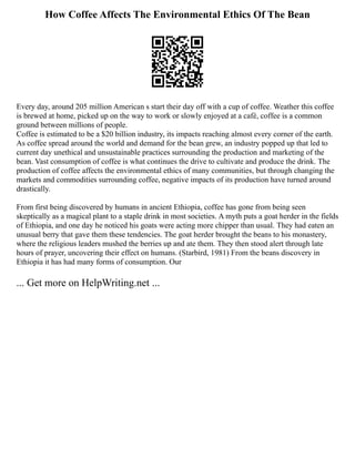 How Coffee Affects The Environmental Ethics Of The Bean
Every day, around 205 million American s start their day off with a cup of coffee. Weather this coffee
is brewed at home, picked up on the way to work or slowly enjoyed at a café, coffee is a common
ground between millions of people.
Coffee is estimated to be a $20 billion industry, its impacts reaching almost every corner of the earth.
As coffee spread around the world and demand for the bean grew, an industry popped up that led to
current day unethical and unsustainable practices surrounding the production and marketing of the
bean. Vast consumption of coffee is what continues the drive to cultivate and produce the drink. The
production of coffee affects the environmental ethics of many communities, but through changing the
markets and commodities surrounding coffee, negative impacts of its production have turned around
drastically.
From first being discovered by humans in ancient Ethiopia, coffee has gone from being seen
skeptically as a magical plant to a staple drink in most societies. A myth puts a goat herder in the fields
of Ethiopia, and one day he noticed his goats were acting more chipper than usual. They had eaten an
unusual berry that gave them these tendencies. The goat herder brought the beans to his monastery,
where the religious leaders mushed the berries up and ate them. They then stood alert through late
hours of prayer, uncovering their effect on humans. (Starbird, 1981) From the beans discovery in
Ethiopia it has had many forms of consumption. Our
... Get more on HelpWriting.net ...
 