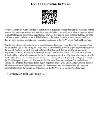 Theme Of Imperialism In Avatar
In James Cameron s Avatar the idea of imperialism is displayed strongly through the measures that the
humans take to overpower the land and the people of Pandora. Imperialism is when a group of people
believe that they are superior,and see others as inferior. This leads to them thinking that they have the
entitlement to take what they want. This is shown in the movie Avatar when the humans think that
they are more superior and take away important landmarks to the Na Vi people,Such as Home Tree.
The the idea of imperialism is shown, when the humans destroyed Home Tree, the living area of the
Na Vii. Home Tree is also sitting on a large mass of unobtainium, which is a grey rock that is found on
the land of Pandora. On earth this rock sells for 20 million per kilogram and the humans are in
desperate need for it. We can see this through dialogue and mise en scene. It is shown when Parker
Selfridge (The head of administration for the RDA) explained to Grace (the head of the science for the
RDA on Pandora). That the only reason her science is taking place is because the little grey rock sells
for 20 million per kilogram . At this point in the film there is a close up shot of the unobtainium
floating on a magnet, this makes it look highly important and of great value. James Cameron has used
this film technique of lighting to illuminate the unobtainium. We can also see through character
actions that some of the humans do not care about the Na Vi. This is shown when they were
... Get more on HelpWriting.net ...
 