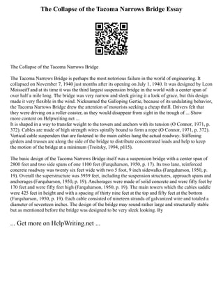 The Collapse of the Tacoma Narrows Bridge Essay
The Collapse of the Tacoma Narrows Bridge
The Tacoma Narrows Bridge is perhaps the most notorious failure in the world of engineering. It
collapsed on November 7, 1940 just months after its opening on July 1, 1940. It was designed by Leon
Moisseiff and at its time it was the third largest suspension bridge in the world with a center span of
over half a mile long. The bridge was very narrow and sleek giving it a look of grace, but this design
made it very flexible in the wind. Nicknamed the Galloping Gertie, because of its undulating behavior,
the Tacoma Narrows Bridge drew the attention of motorists seeking a cheap thrill. Drivers felt that
they were driving on a roller coaster, as they would disappear from sight in the trough of ... Show
more content on Helpwriting.net ...
It is shaped in a way to transfer weight to the towers and anchors with its tension (O Connor, 1971, p.
372). Cables are made of high strength wires spirally bound to form a rope (O Connor, 1971, p. 372).
Vertical cable suspenders that are fastened to the main cables hang the actual roadway. Stiffening
girders and trusses are along the side of the bridge to distribute concentrated loads and help to keep
the motion of the bridge at a minimum (Troitsky, 1994, p115).
The basic design of the Tacoma Narrows Bridge itself was a suspension bridge with a center span of
2800 feet and two side spans of one 1100 feet (Farquharson, 1950, p. 17). Its two lane, reinforced
concrete roadway was twenty six feet wide with two 5 foot, 9 inch sidewalks (Farquharson, 1950, p.
19). Overall the superstructure was 5939 feet, including the suspension structures, approach spans and
anchorages (Farquharson, 1950, p. 19). Anchorages were made of solid concrete and were fifty feet by
170 feet and were fifty feet high (Farquharson, 1950, p. 19). The main towers which the cables saddle
were 425 feet in height and with a spacing of thirty nine feet at the top and fifty feet at the bottom
(Farquharson, 1950, p. 19). Each cable consisted of nineteen strands of galvanized wire and totaled a
diameter of seventeen inches. The design of the bridge may sound rather large and structurally stable
but as mentioned before the bridge was designed to be very sleek looking. By
... Get more on HelpWriting.net ...
 