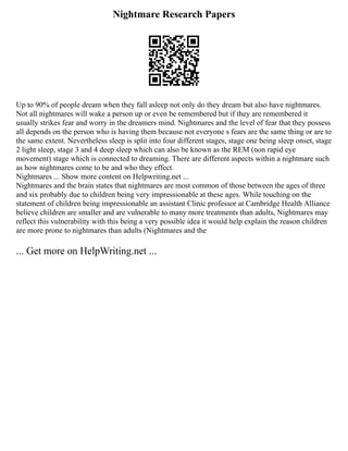 Nightmare Research Papers
Up to 90% of people dream when they fall asleep not only do they dream but also have nightmares.
Not all nightmares will wake a person up or even be remembered but if they are remembered it
usually strikes fear and worry in the dreamers mind. Nightmares and the level of fear that they possess
all depends on the person who is having them because not everyone s fears are the same thing or are to
the same extent. Nevertheless sleep is split into four different stages, stage one being sleep onset, stage
2 light sleep, stage 3 and 4 deep sleep which can also be known as the REM (non rapid eye
movement) stage which is connected to dreaming. There are different aspects within a nightmare such
as how nightmares come to be and who they effect.
Nightmares ... Show more content on Helpwriting.net ...
Nightmares and the brain states that nightmares are most common of those between the ages of three
and six probably due to children being very impressionable at these ages. While touching on the
statement of children being impressionable an assistant Clinic professor at Cambridge Health Alliance
believe children are smaller and are vulnerable to many more treatments than adults, Nightmares may
reflect this vulnerability with this being a very possible idea it would help explain the reason children
are more prone to nightmares than adults (Nightmares and the
... Get more on HelpWriting.net ...
 