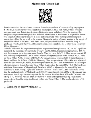 Magnesium Ribbon Lab
In order to conduct the experiment, one must determine the volume of one mole of hydrogen gas at
STP. First, a eudiometer tube was placed in an enamel pan, ⅔ filled with water, with its open end
upwards, made sure that the tube is clamped to the ring stand and clamp. Next, the length of the
sample of magnesium ribbon given was measured and recorded it. The sample of magnesium ribbon
was slightly bent in order to make it fit in the eudiometer tube, while making sure the sample of
magnesium ribbon did not break in the process. Afterwards, a piece of thread was tied to the sample of
magnesium ribbon at the bend. Then, about 20 mL of hydrochloric acid was measured using a
graduated cylinder, and the 20 mL of hydrochloric acid was placed into the ... Show more content on
Helpwriting.net ...
Table #1 shows that the length of the sample of magnesium ribbon given was 1.67 cm (to 3 significant
numbers), the barometric pressure (total pressure) was 95.81 kPa, the room temperature was 24.9 °C,
and the measured gas volume converted from 24.72 mL to L was 0.02472 L. Then, the pressure of H2
was found by using Dalton s Law of Partial Pressure, using the equation Ptotal = PH2+ PH20., found
on Table #2 Part A. The pressure of H2O, 4 kPa, was determined by using Table H Vapor Pressure of
Four Liquids on the Reference Table for Chemistry. Then, the pressure of H2O, 4 kPa, was subtracted
from the total pressure, 95.81 kPa, to find the pressure of H2, 91.81 kPa. Next the mass of the sample
of magnesium was found, shown on Table #2 Part B, given that the mass of Mg = 0.0100 g/cm. It was
calculated that the mass of Mg per length found was 0.0167 g. Afterwards, the mass of Mg was
converted to moles, using 3 significant numbers, shown in Table #2 Part C. The calculations shows
that the number of moles of Mg found was 0.000687. Next, the mole ratio of Mg to H2 produced was
determined by writing a balanced equation for the reaction, found on Table #2 Part D. The mole ratio
of Mg to H2 produced was 1:1. Then, the number of moles of H2 produced (using 3 significant
numbers) was found by using stoichiometry, shown on Table #2 Part E. The number of moles of H2
produced
... Get more on HelpWriting.net ...
 