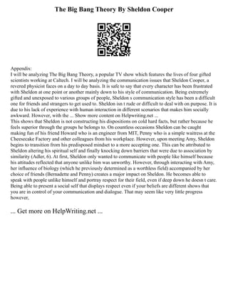 The Big Bang Theory By Sheldon Cooper
Appendix:
I will be analyzing The Big Bang Theory, a popular TV show which features the lives of four gifted
scientists working at Caltech. I will be analyzing the communication issues that Sheldon Cooper, a
revered physicist faces on a day to day basis. It is safe to say that every character has been frustrated
with Sheldon at one point or another mainly down to his style of communication. Being extremely
gifted and unexposed to various groups of people, Sheldon s communication style has been a difficult
one for friends and strangers to get used to. Sheldon isn t rude or difficult to deal with on purpose. It is
due to his lack of experience with human interaction in different scenarios that makes him socially
awkward. However, with the ... Show more content on Helpwriting.net ...
This shows that Sheldon is not constructing his dispositions on cold hard facts, but rather because he
feels superior through the groups he belongs to. On countless occasions Sheldon can be caught
making fun of his friend Howard who is an engineer from MIT, Penny who is a simple waitress at the
Cheesecake Factory and other colleagues from his workplace. However, upon meeting Amy, Sheldon
begins to transition from his predisposed mindset to a more accepting one. This can be attributed to
Sheldon altering his spiritual self and finally knocking down barriers that were due to association by
similarity (Adler, 6). At first, Sheldon only wanted to communicate with people like himself because
his attitudes reflected that anyone unlike him was unworthy. However, through interacting with Amy,
her influence of biology (which he previously determined as a worthless field) accompanied by her
choice of friends (Bernadette and Penny) creates a major impact on Sheldon. He becomes able to
speak with people unlike himself and portray respect for their field, even if deep down he doesn t care.
Being able to present a social self that displays respect even if your beliefs are different shows that
you are in control of your communication and dialogue. That may seem like very little progress
however,
... Get more on HelpWriting.net ...
 