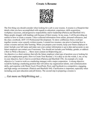 Create A Resume
The first thing you should consider when looking for a job is your resume. A resume is a blueprint that
details what you have accomplished with regards to education, experience, skills acquisition,
workplace successes, and progressive responsibility and/or leadership (Patricia and Sherfield 161).
Many people struggle with landing a job because of their resume. In my essay, I will be providing an
outline to how to create a resume. I have collected information from online, personal references, and
the class s textbook; AOT 133 Professional Development. To show a difference from a well put
together resume verse a poorly written resume, I created two resumes; one prior to learning how to
create a resume and one after learning. When you prepare your resume, keep your future employer in
mind. Include your full name and make sure your contact information is up to date and accurate so any
future employer can contact you if necessary. You should not include your birthday, gender, or address
( How to Write a Resume ). ... Show more content on Helpwriting.net ...
An objective is a short sentence that tells the future employer what type of position you re looking for
and your employment goals ( How to Create Your Resume ). It is okay to use the words, I, me, or my
in your objective, but it s best to avoid them (Patricia and Sherfield 158). An example of a weak
objective is, I want to work as a marketing manager with a major corporation . A strong objective
would be Seeking a marketing position that will utilize my organization talents, oral communication
skills, and expertise with Word, Excel, PowerPoint, Prezi, and Facebook in a competitive, engaging,
and high energy environment. (Patricia and Sherfield 164). Clarification is important, especially when
including your past education and job history. The second step in preparing a resume is
... Get more on HelpWriting.net ...
 