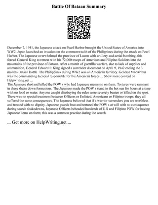 Battle Of Bataan Summary
December 7, 1941, the Japanese attack on Pearl Harbor brought the United States of America into
WW2. Japan launched an invasion on the commonwealth of the Philippines during the attack on Pearl
Harbor. The Japanese overwhelmed the province of Luzon with artillery and aerial bombing, this
forced General King to retreat with his 72,000 troops of American and Filipino Soldiers into the
mountains of the province of Bataan. After a month of guerrilla warfare, due to lack of supplies and
ammunition, General Edward P. King signed a surrender document on April 9, 1942 ending the 3
months Bataan Battle. The Philippines during WW2 was an American territory. General MacArthur
was the commanding General responsible for the American forces ... Show more content on
Helpwriting.net ...
The Japanese shot and killed the POW s who had Japanese memento on them. Tortures were rampant
in these shake down formations. The Japanese made the POW s stand in the hot sun for hours at a time
with no food or water. Anyone caught disobeying the rules were severely beaten or killed on the spot.
There was no special treatment between Officers or Enlisted, Americans or Filipino troops; they all
suffered the same consequences. The Japanese believed that if a warrior surrenders you are worthless
and treated with no dignity. Japanese guards beat and tortured the POW s at will with no consequence
during search shakedowns, Japanese Officers beheaded hundreds of U.S and Filipino POW for having
Japanese items on them; this was a common practice during the search
... Get more on HelpWriting.net ...
 