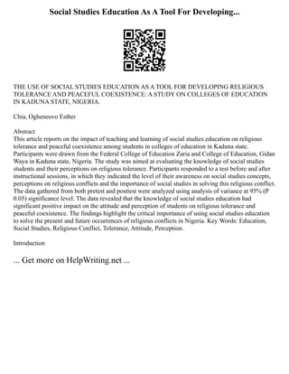 Social Studies Education As A Tool For Developing...
THE USE OF SOCIAL STUDIES EDUCATION AS A TOOL FOR DEVELOPING RELIGIOUS
TOLERANCE AND PEACEFUL COEXISTENCE: A STUDY ON COLLEGES OF EDUCATION
IN KADUNA STATE, NIGERIA.
Chia, Ogheneovo Esther
Abstract
This article reports on the impact of teaching and learning of social studies education on religious
tolerance and peaceful coexistence among students in colleges of education in Kaduna state.
Participants were drawn from the Federal College of Education Zaria and College of Education, Gidan
Waya in Kaduna state, Nigeria. The study was aimed at evaluating the knowledge of social studies
students and their perceptions on religious tolerance. Participants responded to a test before and after
instructional sessions, in which they indicated the level of their awareness on social studies concepts,
perceptions on religious conflicts and the importance of social studies in solving this religious conflict.
The data gathered from both pretest and posttest were analyzed using analysis of variance at 95% (P
0.05) significance level. The data revealed that the knowledge of social studies education had
significant positive impact on the attitude and perception of students on religious tolerance and
peaceful coexistence. The findings highlight the critical importance of using social studies education
to solve the present and future occurrences of religious conflicts in Nigeria. Key Words: Education,
Social Studies, Religious Conflict, Tolerance, Attitude, Perception.
Introduction
... Get more on HelpWriting.net ...
 