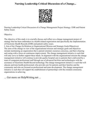 Nursing Leadership Critical Discussion of a Change...
Nursing Leadership Critical Discussion of a Change Management Project Strategy: EHR and Patient
Safety Issues
Objective
The objective of this study is to crucially discuss and reflect on a change management project of
strategy that has been undertaken in a health related organization and specifically the implementation
of Electronic Health Records (EHR) and patient safety issues.
I. Aim of the Change (In Relation to Organizational Mission and Strategic Goals/Objectives)
The aims of the change in view of the organizational mission and strategic goals and objectives
include maintaining an organization that is patient oriented, resources conscious, and that is hearing
and caring with a focus on continuous improvement. The change management initiative is such that
will only serve to further support these ideals. In alignment with the organizational mission the change
management initiative will continue to provide quality hospital care to patients that is delivered by a
team of competent professional staff through use of advanced facilities and technologies with the
assistance of Electronic Health Record technology The change management initiative is such that will
educate and train health professionals who provide care for patients and their families and the
community and who are focused on professional and team development. The change management
initiative is such that will support the establishment of partnerships with like minded community
organizations in achieving
... Get more on HelpWriting.net ...
 
