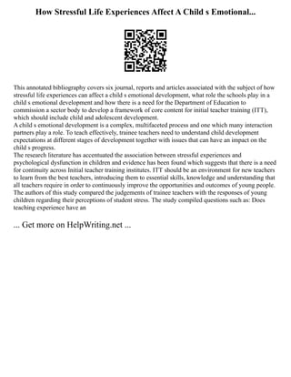 How Stressful Life Experiences Affect A Child s Emotional...
This annotated bibliography covers six journal, reports and articles associated with the subject of how
stressful life experiences can affect a child s emotional development, what role the schools play in a
child s emotional development and how there is a need for the Department of Education to
commission a sector body to develop a framework of core content for initial teacher training (ITT),
which should include child and adolescent development.
A child s emotional development is a complex, multifaceted process and one which many interaction
partners play a role. To teach effectively, trainee teachers need to understand child development
expectations at different stages of development together with issues that can have an impact on the
child s progress.
The research literature has accentuated the association between stressful experiences and
psychological dysfunction in children and evidence has been found which suggests that there is a need
for continuity across Initial teacher training institutes. ITT should be an environment for new teachers
to learn from the best teachers, introducing them to essential skills, knowledge and understanding that
all teachers require in order to continuously improve the opportunities and outcomes of young people.
The authors of this study compared the judgements of trainee teachers with the responses of young
children regarding their perceptions of student stress. The study compiled questions such as: Does
teaching experience have an
... Get more on HelpWriting.net ...
 