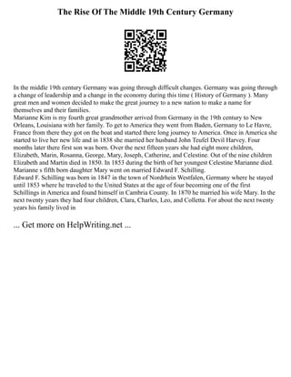 The Rise Of The Middle 19th Century Germany
In the middle 19th century Germany was going through difficult changes. Germany was going through
a change of leadership and a change in the economy during this time ( History of Germany ). Many
great men and women decided to make the great journey to a new nation to make a name for
themselves and their families.
Marianne Kim is my fourth great grandmother arrived from Germany in the 19th century to New
Orleans, Louisiana with her family. To get to America they went from Baden, Germany to Le Havre,
France from there they got on the boat and started there long journey to America. Once in America she
started to live her new life and in 1838 she married her husband John Teufel Devil Harvey. Four
months later there first son was born. Over the next fifteen years she had eight more children,
Elizabeth, Marin, Rosanna, George, Mary, Joseph, Catherine, and Celestine. Out of the nine children
Elizabeth and Martin died in 1850. In 1853 during the birth of her youngest Celestine Marianne died.
Marianne s fifth born daughter Mary went on married Edward F. Schilling.
Edward F. Schilling was born in 1847 in the town of Nordrhein Westfalen, Germany where he stayed
until 1853 where he traveled to the United States at the age of four becoming one of the first
Schillings in America and found himself in Cambria County. In 1870 he married his wife Mary. In the
next twenty years they had four children, Clara, Charles, Leo, and Colletta. For about the next twenty
years his family lived in
... Get more on HelpWriting.net ...
 