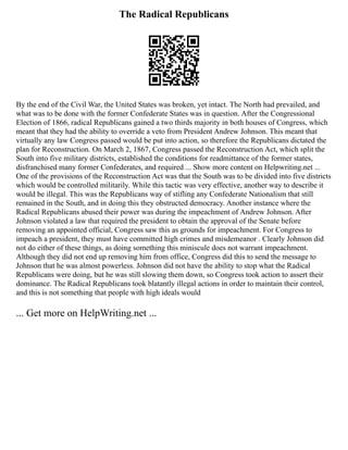 The Radical Republicans
By the end of the Civil War, the United States was broken, yet intact. The North had prevailed, and
what was to be done with the former Confederate States was in question. After the Congressional
Election of 1866, radical Republicans gained a two thirds majority in both houses of Congress, which
meant that they had the ability to override a veto from President Andrew Johnson. This meant that
virtually any law Congress passed would be put into action, so therefore the Republicans dictated the
plan for Reconstruction. On March 2, 1867, Congress passed the Reconstruction Act, which split the
South into five military districts, established the conditions for readmittance of the former states,
disfranchised many former Confederates, and required ... Show more content on Helpwriting.net ...
One of the provisions of the Reconstruction Act was that the South was to be divided into five districts
which would be controlled militarily. While this tactic was very effective, another way to describe it
would be illegal. This was the Republicans way of stifling any Confederate Nationalism that still
remained in the South, and in doing this they obstructed democracy. Another instance where the
Radical Republicans abused their power was during the impeachment of Andrew Johnson. After
Johnson violated a law that required the president to obtain the approval of the Senate before
removing an appointed official, Congress saw this as grounds for impeachment. For Congress to
impeach a president, they must have committed high crimes and misdemeanor . Clearly Johnson did
not do either of these things, as doing something this miniscule does not warrant impeachment.
Although they did not end up removing him from office, Congress did this to send the message to
Johnson that he was almost powerless. Johnson did not have the ability to stop what the Radical
Republicans were doing, but he was still slowing them down, so Congress took action to assert their
dominance. The Radical Republicans took blatantly illegal actions in order to maintain their control,
and this is not something that people with high ideals would
... Get more on HelpWriting.net ...
 