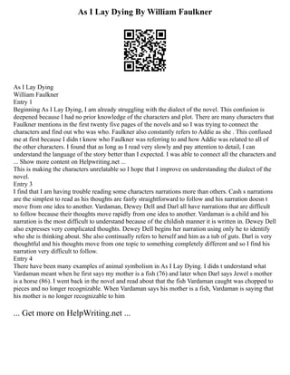 As I Lay Dying By William Faulkner
As I Lay Dying
William Faulkner
Entry 1
Beginning As I Lay Dying, I am already struggling with the dialect of the novel. This confusion is
deepened because I had no prior knowledge of the characters and plot. There are many characters that
Faulkner mentions in the first twenty five pages of the novels and so I was trying to connect the
characters and find out who was who. Faulkner also constantly refers to Addie as she . This confused
me at first because I didn t know who Faulkner was referring to and how Addie was related to all of
the other characters. I found that as long as I read very slowly and pay attention to detail, I can
understand the language of the story better than I expected. I was able to connect all the characters and
... Show more content on Helpwriting.net ...
This is making the characters unrelatable so I hope that I improve on understanding the dialect of the
novel.
Entry 3
I find that I am having trouble reading some characters narrations more than others. Cash s narrations
are the simplest to read as his thoughts are fairly straightforward to follow and his narration doesn t
move from one idea to another. Vardaman, Dewey Dell and Darl all have narrations that are difficult
to follow because their thoughts move rapidly from one idea to another. Vardaman is a child and his
narration is the most difficult to understand because of the childish manner it is written in. Dewey Dell
also expresses very complicated thoughts. Dewey Dell begins her narration using only he to identify
who she is thinking about. She also continually refers to herself and him as a tub of guts. Darl is very
thoughtful and his thoughts move from one topic to something completely different and so I find his
narration very difficult to follow.
Entry 4
There have been many examples of animal symbolism in As I Lay Dying. I didn t understand what
Vardaman meant when he first says my mother is a fish (76) and later when Darl says Jewel s mother
is a horse (86). I went back in the novel and read about that the fish Vardaman caught was chopped to
pieces and no longer recognizable. When Vardaman says his mother is a fish, Vardaman is saying that
his mother is no longer recognizable to him
... Get more on HelpWriting.net ...
 