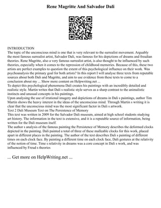 Rene Magritte And Salvador Dali
INTRODUCTION
The topic of the unconscious mind is one that is very relevant to the surrealist movement. Arguably
the most famous surrealist artist, Salvador Dali, was famous for his depictions of dreams and freudian
theories. Rene Magritte, also a very famous surrealist artist, is also thought to be influenced by such
theories, especially when it comes to the repression of childhood memories. Because of this, these two
artists are perfect examples to question the extent of this psychological influence on their work. Was
psychoanalysis the primary goal for both artists? In this report I will analyse three texts from reputable
sources about both Dali and Magritte, and aim to use evidence from these texts to come to a
conclusion about my ... Show more content on Helpwriting.net ...
To depict this psychological phenomena Dali creates his paintings with an incredibly detailed and
realistic style. Martin writes that Dali s realistic style serves as a sharp contrast to the animalistic
instincts and unusual concepts in his paintings.
Upon analysing the use of irrational imagery and depictions of dreams in Dali s paintings, author Tim
Martin shows the heavy interest in the ideas of the unconscious mind. Through Martin s writing it is
clear that the unconscious mind was the most significant factor in Dali s artwork.
Text 2 Dali Museum Text on The Persistence of Memory
This text was written in 2009 for the Salvador Dali museum, aimed at high school students studying
art history. The information in the text is extensive, and it is a reputable source of information, being
written for the Dali museum itself.
The author s analysis of the famous painting the Persistence of Memory describes the deformed clocks
depicted in the painting. Dali painted a total of three of these malleable clocks for this work, placed
apart in different places in the painting. The author of the text describes Dali s painting of different
times on each clock face. By painting a different time on each clock face, Dali gestures at the relativity
of the notion of time. Time s relativity in dreams was a core concept in Dali s work, and was
influenced by Freud s theories
... Get more on HelpWriting.net ...
 