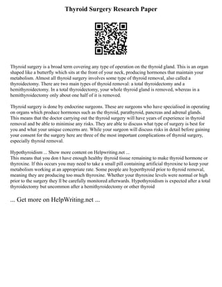 Thyroid Surgery Research Paper
Thyroid surgery is a broad term covering any type of operation on the thyroid gland. This is an organ
shaped like a butterfly which sits at the front of your neck, producing hormones that maintain your
metabolism. Almost all thyroid surgery involves some type of thyroid removal, also called a
thyroidectomy. There are two main types of thyroid removal: a total thyroidectomy and a
hemithyroidectomy. In a total thyroidectomy, your whole thyroid gland is removed, whereas in a
hemithyroidectomy only about one half of it is removed.
Thyroid surgery is done by endocrine surgeons. These are surgeons who have specialised in operating
on organs which produce hormones such as the thyroid, parathyroid, pancreas and adrenal glands.
This means that the doctor carrying out the thyroid surgery will have years of experience in thyroid
removal and be able to minimise any risks. They are able to discuss what type of surgery is best for
you and what your unique concerns are. While your surgeon will discuss risks in detail before gaining
your consent for the surgery here are three of the most important complications of thyroid surgery,
especially thyroid removal.
Hypothyroidism ... Show more content on Helpwriting.net ...
This means that you don t have enough healthy thyroid tissue remaining to make thyroid hormone or
thyroxine. If this occurs you may need to take a small pill containing artificial thyroxine to keep your
metabolism working at an appropriate rate. Some people are hyperthyroid prior to thyroid removal,
meaning they are producing too much thyroxine. Whether your thyroxine levels were normal or high
prior to the surgery they ll be carefully monitored afterwards. Hypothyroidism is expected after a total
thyroidectomy but uncommon after a hemithyroidectomy or other thyroid
... Get more on HelpWriting.net ...
 
