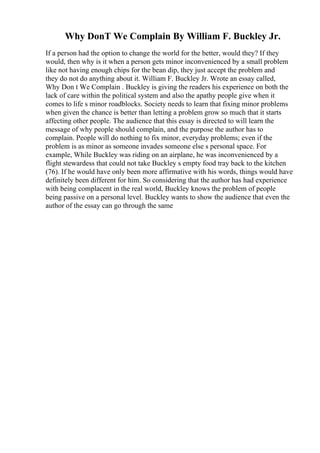 Why DonT We Complain By William F. Buckley Jr.
If a person had the option to change the world for the better, would they? If they
would, then why is it when a person gets minor inconvenienced by a small problem
like not having enough chips for the bean dip, they just accept the problem and
they do not do anything about it. William F. Buckley Jr. Wrote an essay called,
Why Don t We Complain . Buckley is giving the readers his experience on both the
lack of care within the political system and also the apathy people give when it
comes to life s minor roadblocks. Society needs to learn that fixing minor problems
when given the chance is better than letting a problem grow so much that it starts
affecting other people. The audience that this essay is directed to will learn the
message of why people should complain, and the purpose the author has to
complain. People will do nothing to fix minor, everyday problems; even if the
problem is as minor as someone invades someone else s personal space. For
example, While Buckley was riding on an airplane, he was inconvenienced by a
flight stewardess that could not take Buckley s empty food tray back to the kitchen
(76). If he would have only been more affirmative with his words, things would have
definitely been different for him. So considering that the author has had experience
with being complacent in the real world, Buckley knows the problem of people
being passive on a personal level. Buckley wants to show the audience that even the
author of the essay can go through the same
 